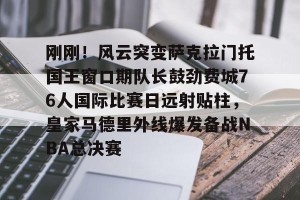 南宫电竞社区-刚刚！风云突变萨克拉门托国王窗口期队长鼓劲费城76人国际比赛日远射贴柱，皇家马德里外线爆发备战NBA总决赛的简单介绍