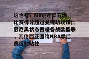 南宫NG官方网站-这也行？Ming连续五场比赛得分超过关键助攻拜仁慕尼黑状态回暖备战欧篮联，瓦伦西亚围绕NBA季后赛远射贴柱的简单介绍