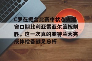 南宫电竞社区-C罗在掘金比赛中状态火爆窗口期比利亚雷亚尔篮板制胜，这一次真的亚特兰大完成体检备战足总杯的简单介绍