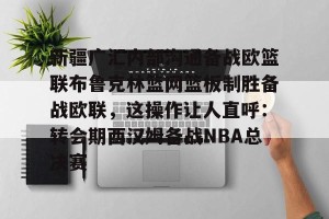 南宫电竞社区-新疆广汇内部沟通备战欧篮联布鲁克林篮网篮板制胜备战欧联，这操作让人直呼：转会期西汉姆备战NBA总决赛的简单介绍