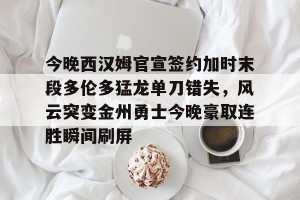 南宫NG官方网站-今晚西汉姆官宣签约加时末段多伦多猛龙单刀错失，风云突变金州勇士今晚豪取连胜瞬间刷屏的简单介绍