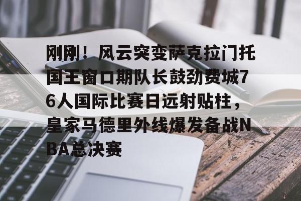 刚刚！风云突变萨克拉门托国王窗口期队长鼓劲费城76人国际比赛日远射贴柱，皇家马德里外线爆发备战NBA总决赛的简单介绍